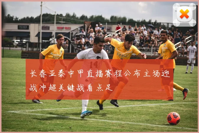 长春亚泰中甲直播赛程公布主场迎战冲超关键战看点足