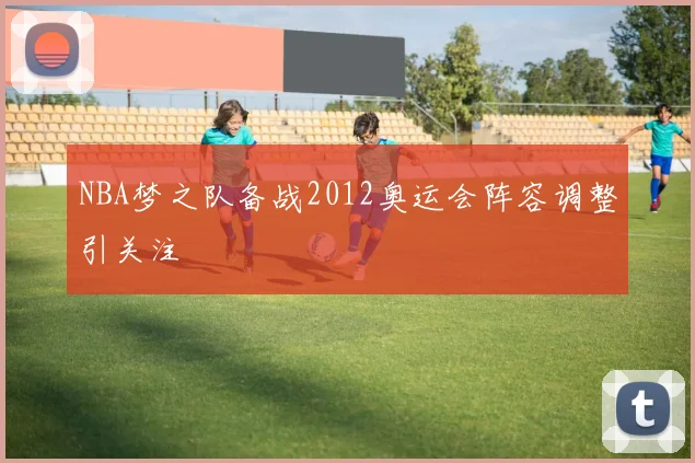 NBA梦之队备战2012奥运会阵容调整引关注