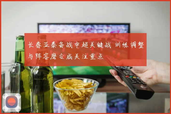 长春亚泰备战中超关键战 训练调整与阵容磨合成关注重点