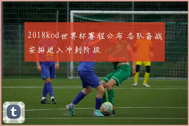 2018kod世界杯赛程公布 各队备战安排进入冲刺阶段