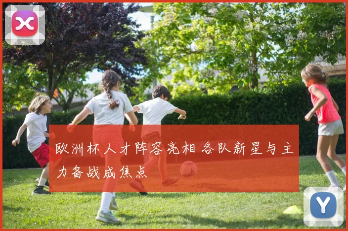 欧洲杯人才阵容亮相 各队新星与主力备战成焦点