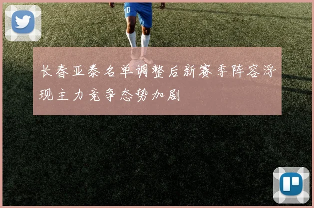 长春亚泰名单调整后新赛季阵容浮现主力竞争态势加剧
