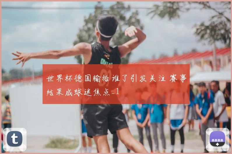 世界杯德国输给谁了引发关注 赛事结果成球迷焦点_1