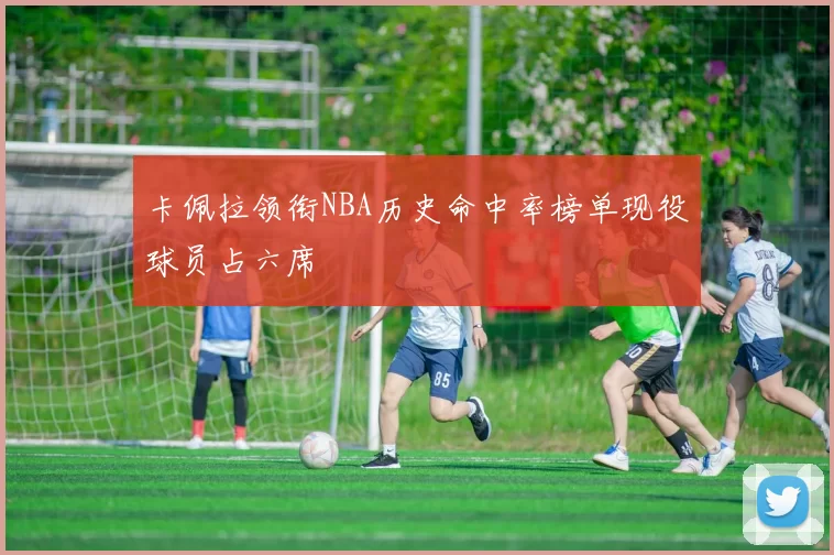 卡佩拉领衔NBA历史命中率榜单现役球员占六席