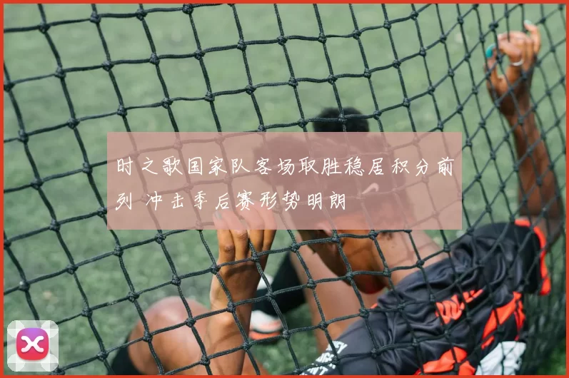 时之歌国家队客场取胜稳居积分前列 冲击季后赛形势明朗