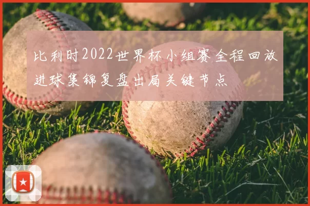 比利时2022世界杯小组赛全程回放进球集锦复盘出局关键节点