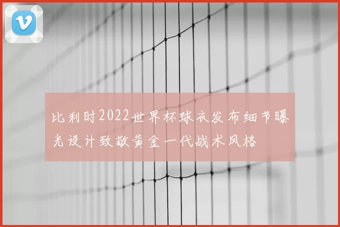 比利时2022世界杯球衣发布细节曝光设计致敬黄金一代战术风格