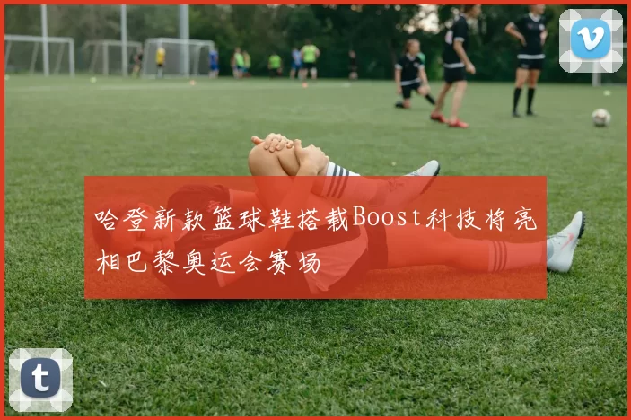 哈登新款篮球鞋搭载Boost科技将亮相巴黎奥运会赛场