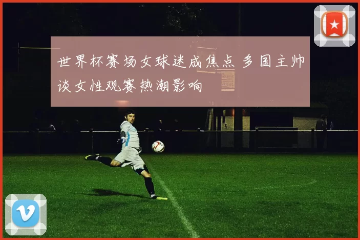 世界杯赛场女球迷成焦点 多国主帅谈女性观赛热潮影响