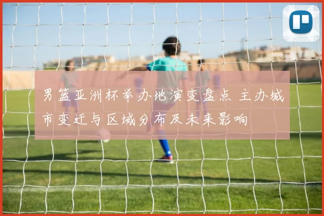 男篮亚洲杯举办地演变盘点 主办城市变迁与区域分布及未来影响