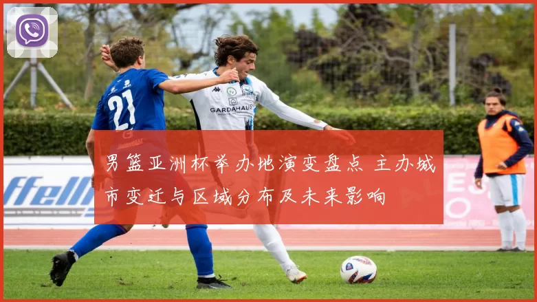 男篮亚洲杯举办地演变盘点 主办城市变迁与区域分布及未来影响