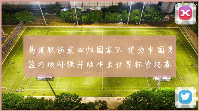 易建联伤愈回归国家队 将为中国男篮内线补强并助冲击世界杯资格赛