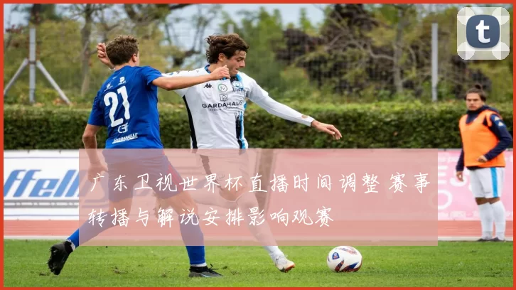 广东卫视世界杯直播时间调整 赛事转播与解说安排影响观赛