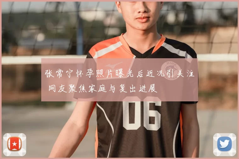 张常宁怀孕照片曝光后近况引关注 网友聚焦家庭与复出进展