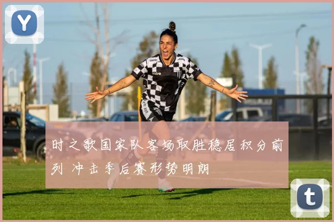 时之歌国家队客场取胜稳居积分前列 冲击季后赛形势明朗