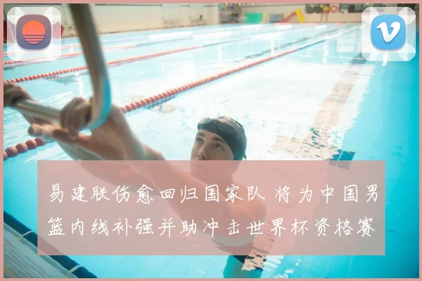 易建联伤愈回归国家队 将为中国男篮内线补强并助冲击世界杯资格赛